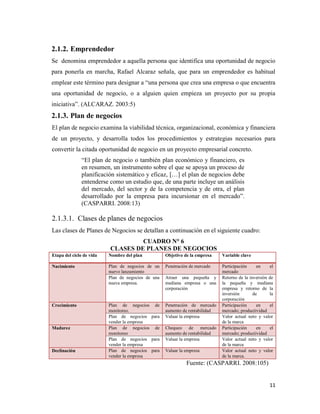 11
2.1.2. Emprendedor
Se denomina emprendedor a aquella persona que identifica una oportunidad de negocio
para ponerla en marcha, Rafael Alcaraz señala, que para un emprendedor es habitual
emplear este término para designar a “una persona que crea una empresa o que encuentra
una oportunidad de negocio, o a alguien quien empieza un proyecto por su propia
iniciativa”. (ALCARAZ. 2003:5)
2.1.3. Plan de negocios
El plan de negocio examina la viabilidad técnica, organizacional, económica y financiera
de un proyecto, y desarrolla todos los procedimientos y estrategias necesarios para
convertir la citada oportunidad de negocio en un proyecto empresarial concreto.
“El plan de negocio o también plan económico y financiero, es
en resumen, un instrumento sobre el que se apoya un proceso de
planificación sistemático y eficaz, […] el plan de negocios debe
entenderse como un estudio que, de una parte incluye un análisis
del mercado, del sector y de la competencia y de otra, el plan
desarrollado por la empresa para incursionar en el mercado”.
(CASPARRI. 2008:13)
2.1.3.1. Clases de planes de negocios
Las clases de Planes de Negocios se detallan a continuación en el siguiente cuadro:
CUADRO N° 6
CLASES DE PLANES DE NEGOCIOS
Etapa del ciclo de vida Nombre del plan Objetivo de la empresa Variable clave
Nacimiento Plan de negocios de un
nuevo lanzamiento
Penetración de mercado Participación en el
mercado
Plan de negocios de una
nueva empresa.
Atraer una pequeña y
mediana empresa o una
corporación
Retorno de la inversión de
la pequeña y mediana
empresa y retorno de la
inversión de la
corporación
Crecimiento Plan de negocios de
monitoreo.
Penetración de mercado
aumento de rentabilidad
Participación en el
mercado; productividad
Plan de negocios para
vender la empresa
Valuar la empresa Valor actual neto y valor
de la marca
Madurez Plan de negocios de
monitoreo
Chequeo de mercado
aumento de rentabilidad
Participación en el
mercado; productividad
Plan de negocios para
vender la empresa
Valuar la empresa Valor actual neto y valor
de la marca
Declinación Plan de negocios para
vender la empresa
Valuar la empresa Valor actual neto y valor
de la marca.
Fuente: (CASPARRI. 2008:105)
 