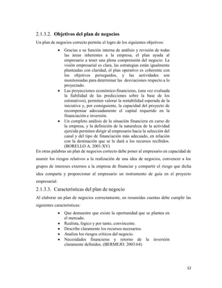 12
2.1.3.2. Objetivos del plan de negocios
Un plan de negocios correcto permite el logro de los siguientes objetivos:
Gracias a su función interna de análisis y revisión de todas
las áreas inherentes a la empresa, el plan ayuda al
empresario a tener una plena comprensión del negocio. La
visión empresarial es clara, las estrategias están igualmente
planteadas con claridad, el plan operativo es coherente con
los objetivos perseguidos, y las actividades son
monitoreadas para determinar las desviaciones respecto a lo
proyectado.
Las proyecciones económico-financieras, (una vez evaluada
la fiabilidad de las predicciones sobre la base de los
estimativos), permiten valorar la rentabilidad esperada de la
iniciativa y, por consiguiente, la capacidad del proyecto de
recompensar adecuadamente el capital requerido en la
financiación e inversión.
Un completo análisis de la situación financiera en curso de
la empresa, y la definición de la naturaleza de la actividad
ejercida permiten dirigir al empresario hacia la selección del
canal y del tipo de financiación más adecuado, en relación
con la destinación que se le dará a los recursos recibidos.
(BORELLO A. 2001:XV)
En otras palabras un plan de negocios correcto debe poner al empresario en capacidad de
asumir los riesgos relativos a la realización de una idea de negocios, convencer a los
grupos de intereses externos a la empresa de financiar y compartir el riesgo que dicha
idea comparta y proporcionar al empresario un instrumento de guía en el proyecto
empresarial.
2.1.3.3. Características del plan de negocio
Al elaborar un plan de negocios correctamente, en resumidas cuentas debe cumplir las
siguientes características:
Que demuestre que existe la oportunidad que se plantea en
el mercado.
Realista, lógico y por tanto, convincente.
Describe claramente los recursos necesarios.
Analiza los riesgos críticos del negocio.
Necesidades financieras y retorno de la inversión
claramente definidos. (BERMEJO. 2003:64)
 