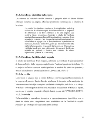 13
2.1.4. Estudio de viabilidad del negocio
Los estudios de viabilidad buscan contestar la pregunta sobre si resulta deseable
establecer o ampliar una empresa a base del crecimiento económico que se obtendría de
la misma.
Un estudio de viabilidad consiste en la recopilación, análisis y
evaluación de diferentes tipos de información con el propósito
de determinar si se debe establecer o no una empresa que
conlleve riesgos económicos. También el estudio de viabilidad
resulta útil para evaluar la posible ampliación o expansión de un
negocio ya existente. Casi siempre la realización del estudio es
un esfuerzo de equipo con la participación de especialistas en
mercadeo, finanzas, entre otros, pero que necesariamente debe
incluir al empresario o proponente de la empresa. El estudio de
viabilidad es el paso más crítico antes de convertir la idea en
negocio en realidad e invertir una cantidad de dinero
significativa. (VEGA 2011: en linea)
2.1.5. Estudio de factibilidad del negocio
El estudio de factibilidad de un proyecto, determina la posibilidad de que sea realizado
de forma definitiva dicho proyecto, según Ramiro Paredes el estudio de factibilidad “Es
el proyecto definitivo donde de manera profunda se analizan las partes del proyecto y
definen las alternativas optimas de inversión”. (PAREDES. 1994:12)
2.1.6. Inversión
La inversión es un gasto para la compra de bienes o servicios para el funcionamiento de
la empresa, al respecto Ramiro Paredes señala que la inversión es la adquisición de:
“determinados activos fijos o tangibles y diferidos o intangibles, vale decir, es la compra
de bienes o servicios para la fabricación, producción o adquisición de bienes de capital,
con los que el proyecto producirá u ofrecerá durante su vida útil.” (PAREDES. 1994:91)
2.1.7. Mercado
En la actualidad el mercado no siempre se lo representa como un lugar físico, pero es
dónde se reúnen tanto compradores como vendedores con la finalidad de adquirir
productos que satisfagan las necesidades de los clientes.
 