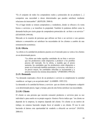 14
“Es el conjunto de todos los compradores reales y potenciales de un producto […]
comparten una necesidad o deseo determinados que pueden satisfacer mediante
relaciones de intercambio”. (KOTLER. 2008:8)
“Es el lugar donde se reúnen compradores y vendedores, donde se ofrecen a la venta
bienes o servicios y se transfiere la propiedad. También lo podemos definir como la
demanda hecha por cierto grupo de compradores potenciales de un bien o un servicio.”
(STANTON.1999:48)
Mercado es la reunión de personas que utilizan un bien o un servicio o son quienes
inducen a consumirlos así satisfacer las necesidades de los clientes a cambio de una
remuneración económica.
2.1.8. Oferta
La oferta es la cantidad de productos puestos en el mercado para su venta a los clientes
en un determinado precio.
“La oferta son todas aquellas cantidades de un bien o servicio
que los productores están dispuestos a producir a los posibles
precios del mercado. En la oferta, a medida que el precio
aumenta, las cantidades que los productores están dispuestos a
poner en el mercado también aumentan y viceversa, vale decir, a
un precio mayor, las cantidades ofrecidas se incrementan y a
precios menores las mismas descenderán.” (PAREDES.1994:26)
2.1.9. Demanda
“La demanda expresada a favor de un producto o servicio es simplemente la cantidad
vendida en un lugar y en un período dado”. (LAMBIN. 1995:233)
La demanda es la cantidad de bienes y servicios que un cliente está dispuesto a adquirir
a un determinado precio, lugar y tiempo, para de esta forma satisfacer sus necesidades.
2.1.10. Cliente
El cliente es una persona que necesita consumir productos o servicios para su uso
individual o para usarlo en su propio negocio. Gustavo Navia indica que: “un cliente no
depende de la empresa, la empresa depende del cliente. Un cliente es un motivo de
trabajo; no estamos haciendo ningún favor al atender a un cliente. Él nos lo está
haciendo al darnos esta oportunidad de venderle u ofrecerle un servicio” (NAVIA.
2006:61)
 