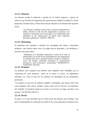 15
2.1.11. Finanzas
Las finanzas estudia la obtención y gestión de los fondos (ingresos y egresos de
efectivo), que necesitan las organizaciones y personas para cumplir sus objetivos y metas
propuestas; Gonzalo Garay y Henry Rivera hacen referencia a las finanzas dela siguiente
forma:
“Las finanzas se definen como el arte y ciencia de administrar el
dinero, afectan la vida de toda organización y personas. Las
finanzas se relacionan con los mercados y los instrumentos que
participan en las transacciones de dinero entre empresas,
personas y gobiernos.” (GARAY. 2009:33)
2.1.12. Marketing
El marketing está orientado a satisfacer las necesidades del cliente y desarrollar
productos que ofrecen mayor valor, les asigna precios adecuados y los distribuye y
promueve de manera eficaz
“Marketing es la disciplina empresaria a través de la cual, el
pensamiento y la acción de los responsables de una organización
se orientan para crear y mantener marcas exitosas y rentables a
través del tiempo, utilizando éticamente la comunicación
persuasiva a nivel consciente e inconsciente.” (MARIANO H.
SABATINO. 2010:29)
2.1.13. Producto
Un producto está compuesto por atributos tanto tangibles como intangibles que lo
caracterizan de otros productos como ser la marca, el envase, los ingredientes
utilizados, etc. Tiene el único fin de satisfacer las necesidades de los compradores
potenciales.
“Un producto es una serie de atributos tangibles e intangibles, que incluye entre otras
cosas empaque, color, precio, calidad, y marca, junto con los servicios y la reputación
del vendedor. Un producto puede ser un bien o un servicio, un lugar, una idea o una
persona.” (STANTON.1999:211)
2.1.14. Precio
El precio es el valor percibido que un cliente tiene del producto, pero también, “por
precio comprendemos al coeficiente de cambio de las cosas expresado en términos de un
 