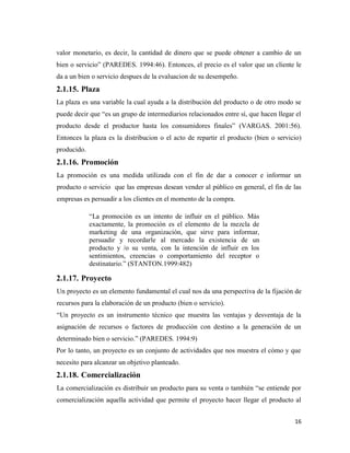 16
valor monetario, es decir, la cantidad de dinero que se puede obtener a cambio de un
bien o servicio” (PAREDES. 1994:46). Entonces, el precio es el valor que un cliente le
da a un bien o servicio despues de la evaluacion de su desempeño.
2.1.15. Plaza
La plaza es una variable la cual ayuda a la distribución del producto o de otro modo se
puede decir que “es un grupo de intermediarios relacionados entre sí, que hacen llegar el
producto desde el productor hasta los consumidores finales” (VARGAS. 2001:56).
Entonces la plaza es la distribucion o el acto de repartir el producto (bien o servicio)
producido.
2.1.16. Promoción
La promoción es una medida utilizada con el fin de dar a conocer e informar un
producto o servicio que las empresas desean vender al público en general, el fin de las
empresas es persuadir a los clientes en el momento de la compra.
“La promoción es un intento de influir en el público. Más
exactamente, la promoción es el elemento de la mezcla de
marketing de una organización, que sirve para informar,
persuadir y recordarle al mercado la existencia de un
producto y /o su venta, con la intención de influir en los
sentimientos, creencias o comportamiento del receptor o
destinatario.” (STANTON.1999:482)
2.1.17. Proyecto
Un proyecto es un elemento fundamental el cual nos da una perspectiva de la fijación de
recursos para la elaboración de un producto (bien o servicio).
“Un proyecto es un instrumento técnico que muestra las ventajas y desventaja de la
asignación de recursos o factores de producción con destino a la generación de un
determinado bien o servicio.” (PAREDES. 1994:9)
Por lo tanto, un proyecto es un conjunto de actividades que nos muestra el cómo y que
necesito para alcanzar un objetivo planteado.
2.1.18. Comercialización
La comercialización es distribuir un producto para su venta o también “se entiende por
comercialización aquella actividad que permite el proyecto hacer llegar el producto al
 