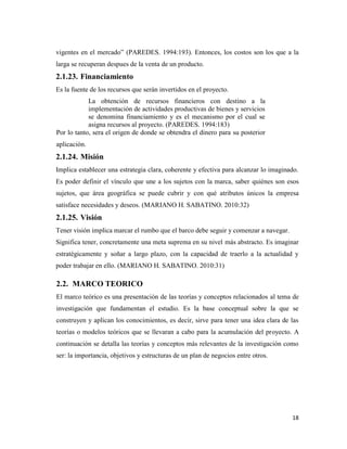 18
vigentes en el mercado” (PAREDES. 1994:193). Entonces, los costos son los que a la
larga se recuperan despues de la venta de un producto.
2.1.23. Financiamiento
Es la fuente de los recursos que serán invertidos en el proyecto.
La obtención de recursos financieros con destino a la
implementación de actividades productivas de bienes y servicios
se denomina financiamiento y es el mecanismo por el cual se
asigna recursos al proyecto. (PAREDES. 1994:183)
Por lo tanto, sera el origen de donde se obtendra el dinero para su posterior
aplicación.
2.1.24. Misión
Implica establecer una estrategia clara, coherente y efectiva para alcanzar lo imaginado.
Es poder definir el vínculo que une a los sujetos con la marca, saber quiénes son esos
sujetos, que área geográfica se puede cubrir y con qué atributos únicos la empresa
satisface necesidades y deseos. (MARIANO H. SABATINO. 2010:32)
2.1.25. Visión
Tener visión implica marcar el rumbo que el barco debe seguir y comenzar a navegar.
Significa tener, concretamente una meta suprema en su nivel más abstracto. Es imaginar
estratégicamente y soñar a largo plazo, con la capacidad de traerlo a la actualidad y
poder trabajar en ello. (MARIANO H. SABATINO. 2010:31)
2.2. MARCO TEORICO
El marco teórico es una presentación de las teorías y conceptos relacionados al tema de
investigación que fundamentan el estudio. Es la base conceptual sobre la que se
construyen y aplican los conocimientos, es decir, sirve para tener una idea clara de las
teorías o modelos teóricos que se llevaran a cabo para la acumulación del proyecto. A
continuación se detalla las teorías y conceptos más relevantes de la investigación como
ser: la importancia, objetivos y estructuras de un plan de negocios entre otros.
 