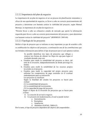 20
2.2.2.2.Importancia del plan de negocios
La importancia de un plan de negocios al ser un proceso de planificación sistemático y
eficaz de una oportunidad de negocios, es llevar a cabo un correcto posicionamiento del
proyecto y determinar con bastante certeza la viabilidad del proyecto, según Manuel
Bermejo, la importancia de un plan de negocios es:
“Permite llevar a cabo un exhaustivo estudio de mercado que aporte la información
requerida para llevar a cabo un correcto posicionamiento del proyecto y para determinar
con bastante certeza la viabilidad del proyecto” (BERMEJO. 2003:60)
2.2.2.3.Tipología de los proyectos
Definir el tipo de proyecto que se realizara es muy importante ya que de acuerdo a ello
se establecerán los objetivos del proyecto, a continuación una de las contribuciones que
nos brindara información para definir el tipo de proyecto por el cual optamos realizar.
Es posible identificar tres tipos de proyectos que obligan a
conocer tres formas de obtener los flujos de caja para lograr el
resultado deseado estas son:
a. Estudios para medir la rentabilidad del proyecto es decir, del
total de la inversión, independientemente de donde provenga los
fondos.
b. Estudios para medir la rentabilidad de los recursos propios
invertidos en el proyecto.
c. Estudios para medir la capacidad del propio proyecto para
enfrentar los compromisos de pago asumidos en el eventual
endeudamiento para su realización.
Los proyectos se clasifican:
Según la finalidad del estudio los proyectos se hacen para
evaluar:
(1) La rentabilidad del proyecto.
(2) La rentabilidad del inversionista.
(3) La capacidad de pago del proyecto.
Según el objeto de la inversión los proyectos que se hacen para
evaluar.
1) La creación de un nuevo negocio.
2) Un proyecto de modernización, el cual se puede incluir:
a. Internalización
b. Reemplazo
c. Ampliación
d. Abandono (SAPAG. 2000:4,5)
Por lo tanto, el tipo de proyecto dependerá del objetivo del emprendedor.
 