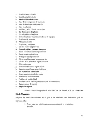 22
a. Precisar la necesidades
b. Identificar el producto
4. Evaluación del mercado
a. Fase de investigación de mercados
b. Fase de análisis e interpretación
c. Fase conclusiva
d. Análisis y selección de estrategias
5. La disposición de planta
a. Localización de la planta
b. Infraestructura y organización física de equipos
c. Provisión de insumos
d. Almacenamiento
e. Logística y transporte
f. Diseño básico de procesos
6. Organización y recursos humanos
a. Bases filosóficas de la organización
b. Estructura organizacional
c. Principios de organización
d. Elementos básicos de la organización
e. Diseño de la estructura organizacional
f. El organigrama
g. El manual básico de organización
h. La programación de requerimientos
7. La evaluación financiera
a. Los requerimientos de inversión
b. Fuentes de financiamiento
c. Análisis de rentabilidad
d. Elaboración de formas para evaluación de rentabilidad
e. Recuperación de capital
8. Aspectos legales
Fuente: Elaboración propia en base al PLAN DE NEGOCIOS de TORRICO
2.2.4. Mercado
Despues de tener conocimiento de lo que es un mercado cabe mencionar que un
mercado debe:
 Tener recursos suficientes como para adquirir el producto o
servicio.
 