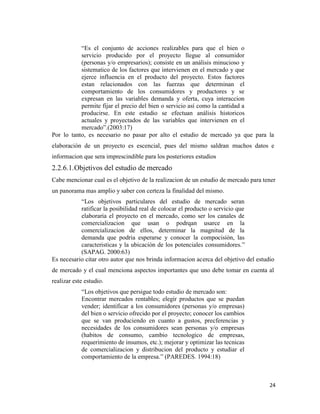 24
“Es el conjunto de acciones realizables para que el bien o
servicio producido por el proyecto llegue al consumidor
(personas y/o empresarios); consiste en un análisis minucioso y
sistematico de los factores que intervienen en el mercado y que
ejerce influencia en el producto del proyecto. Estos factores
estan relacionados con las fuerzas que determinan el
comportamiento de los consumidores y productores y se
expresan en las variables demanda y oferta, cuya interaccion
permite fijar el precio del bien o servicio así como la cantidad a
producirse. En este estudio se efectuan análisis historicos
actuales y proyectados de las variables que intervienen en el
mercado”.(2003:17)
Por lo tanto, es necesario no pasar por alto el estudio de mercado ya que para la
elaboración de un proyecto es escencial, pues del mismo saldran muchos datos e
informacion que sera imprescindible para los posteriores estudios
2.2.6.1.Objetivos del estudio de mercado
Cabe mencionar cual es el objetivo de la realizacion de un estudio de mercado para tener
un panorama mas amplio y saber con certeza la finalidad del mismo.
“Los objetivos particulares del estudio de mercado seran
ratificar la posibilidad real de colocar el producto o servicio que
elaboraria el proyecto en el mercado, como ser los canales de
comercializacion que usan o podrqan usarce en la
comercializacion de ellos, determinar la magnitud de la
demanda que podria esperarse y conocer la compocisión, las
caracteristicas y la ubicación de los potenciales consumidores.”
(SAPAG. 2000:63)
Es necesario citar otro autor que nos brinda informacion acerca del objetivo del estudio
de mercado y el cual menciona aspectos importantes que uno debe tomar en cuenta al
realizar este estudio.
“Los objetivos que persigue todo estudio de mercado son:
Encontrar mercados rentables; elegir productos que se puedan
vender; identificar a los consumidores (personas y/o empresas)
del bien o servicio ofrecido por el proyecto; conocer los cambios
que se van produciendo en cuanto a gustos, precferencias y
necesidades de los consumidores sean personas y/o empresas
(habitos de consumo, cambio tecnologico de empresas,
requerimiento de insumos, etc.); mejorar y optimizar las tecnicas
de comercializacion y distribucion del producto y estudiar el
comportamiento de la empresa.” (PAREDES. 1994:18)
 