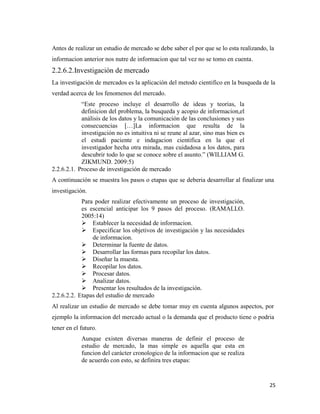 25
Antes de realizar un estudio de mercado se debe saber el por que se lo esta realizando, la
informacion anterior nos nutre de informacion que tal vez no se tomo en cuenta.
2.2.6.2.Investigación de mercado
La investigación de mercados es la aplicación del metodo cientifico en la busqueda de la
verdad acerca de los fenomenos del mercado.
“Este proceso incluye el desarrollo de ideas y teorias, la
definicion del problema, la busqueda y acopio de informacion,el
análisis de los datos y la comunicación de las conclusiones y sus
consecuencias […]La informacion que resulta de la
investigación no es intuitiva ni se reune al azar, sino mas bien es
el estudi paciente e indagacion cientifica en la que el
investigador hecha otra mirada, mas cuidadosa a los datos, para
descubrir todo lo que se conoce sobre el asunto.” (WILLIAM G.
ZIKMUND. 2009:5)
2.2.6.2.1. Proceso de investigación de mercado
A continuación se muestra los pasos o etapas que se deberia desarrollar al finalizar una
investigación.
Para poder realizar efectivamente un proceso de investigación,
es escencial anticipar los 9 pasos del proceso. (RAMALLO.
2005:14)
 Establecer la necesidad de informacion.
 Especificar los objetivos de investigación y las necesidades
de informacion.
 Determinar la fuente de datos.
 Desarrollar las formas para recopilar los datos.
 Diseñar la muesta.
 Recopilar los datos.
 Procesar datos.
 Analizar datos.
 Presentar los resultados de la investigación.
2.2.6.2.2. Etapas del estudio de mercado
Al realizar un estudio de mercado se debe tomar muy en cuenta algunos aspectos, por
ejemplo la informacion del mercado actual o la demanda que el producto tiene o podria
tener en el futuro.
Aunque existen diversas maneras de definir el proceso de
estudio de mercado, la mas simple es aquella que esta en
funcion del carácter cronologico de la informacion que se realiza
de acuerdo con esto, se definira tres etapas:
 