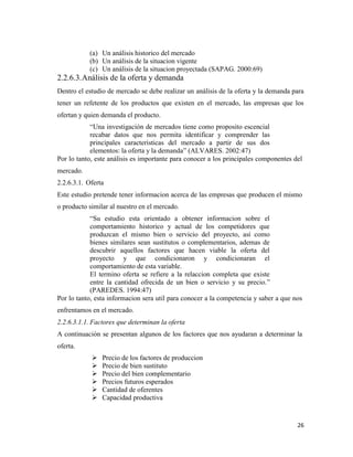 26
(a) Un análisis historico del mercado
(b) Un análisis de la situacion vigente
(c) Un análisis de la situacion proyectada (SAPAG. 2000:69)
2.2.6.3.Análisis de la oferta y demanda
Dentro el estudio de mercado se debe realizar un análisis de la oferta y la demanda para
tener un refetente de los productos que existen en el mercado, las empresas que los
ofertan y quien demanda el producto.
“Una investigación de mercados tiene como proposito escencial
recabar datos que nos permita identificar y comprender las
principales caracteristicas del mercado a partir de sus dos
elementos: la oferta y la demanda” (ALVARES. 2002:47)
Por lo tanto, este análisis es importante para conocer a los principales componentes del
mercado.
2.2.6.3.1. Oferta
Este estudio pretende tener informacion acerca de las empresas que producen el mismo
o producto similar al nuestro en el mercado.
“Su estudio esta orientado a obtener informacion sobre el
comportamiento historico y actual de los competidores que
produzcan el mismo bien o servicio del proyecto, así como
bienes similares sean sustitutos o complementarios, ademas de
descubrir aquellos factores que hacen viable la oferta del
proyecto y que condicionaron y condicionaran el
comportamiento de esta variable.
El termino oferta se refiere a la relaccion completa que existe
entre la cantidad ofrecida de un bien o servicio y su precio.”
(PAREDES. 1994:47)
Por lo tanto, esta informacion sera util para conocer a la competencia y saber a que nos
enfrentamos en el mercado.
2.2.6.3.1.1. Factores que determinan la oferta
A continuación se presentan algunos de los factores que nos ayudaran a determinar la
oferta.
 Precio de los factores de produccion
 Precio de bien sustituto
 Precio del bien complementario
 Precios futuros esperados
 Cantidad de oferentes
 Capacidad productiva
 
