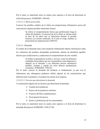 27
Por lo tanto, es importante tener en cuenta estos aspectos a la hora de determinar la
oferta del proyecto. (PAREDES. 1994:49)
2.2.6.3.1.2. Oferta proyectada
Comocer los posibles cambios de la oferta nos proporcionara informacion acerca del
como preveer algunas posibles situaciones futuras.
Se refiere al comportamiento futuro que posiblemente tenga la
oferta del producto. La proyeccion de la oferta se efectua sobre
la base de los datos que se obtuvieron durante el periodo
historico y/o externo analizado. Si el caso lo exige, tambien se
proyectaran las importaciones (1994:47)
2.2.6.3.2. Demanda
El estudio de la demanda tiene como proposito fundamental obtener informacion sobre
los volumenes del producto demandado actualmente, ademas de identificar aquellos
factores que condicionaron y condicionan el comportamiento de esta variable.
Se define la demanda de un bien o servicio, como las diferentes
cantidades del producto que los consumidores estan dispuestos a
adquirir en el mercado, a los diferentes precios alternativos
posibles, siempre y cuando los otros factores permanezcan
constantes. (PAREDES. 1994:26)
Por lo tanto, conocer la demanda del producto es fundamental, ya que con la
informacion que obtengamos podremos definir algunas de las caracteristicas que
deberian tener el producto y la produccion misma de la empresa.
2.2.6.3.2.1. Factores que determinan la demanda
A continuación algunos de los factores que determinan la demanda.
 Tamaño de la población
 Precios de los productos sustitutos
 El precio del bien complementario
 Nivel general de precios
 Gustos y preferencias de los consumidores
Por lo tanto, es importante tener en cuenta estos aspectos a la hora de determinar la
demanda del proyecto (PAREDES. 1994:27-30)
 