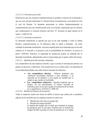 28
2.2.6.3.2.2. Demanda proyectada
Informacion que nos mostrara cuantitativamente la posibler evolucion de la demanda y
que nos sera util para determinar el volumen futuro de produccion u otro punto de vista
el cual da Paredes “la demanda proyectada se refiere fundamentalmente al
comportamiento que esta variable puede tener en el tiempo, suponiendo que los factores
que condicionaron el consumo historico del bien “Z” actuaran de igual manera en el
futuro”. (1994:38-39)
2.2.6.3.2.3. Demanda insatisfecha
La demanda insatisfecha es aquella que aun no ha sido atendida o como lo define
Paredes, cuantitativamente es “la diferencia entre la oferta y demanda , da como
resultado la demanda insatisfecha, vale decir aquella parte de la demanda que no ha sido
cubierta en el mercado y el proyecto esta en posibilidades de satisfacer, al menos en
parte” (1994:46). Entoncer, la capacidad de produccion podria ser definida por la
demanda insatisfecha, dependiendo cual es el porcentaje que se quiere cubrir del mismo.
2.2.6.3.3. Identificacion del mercado competidor
Los competidores de una empresa existente o que se asoma al mercado por primera vez
puede ser dierectos o indirrectos. Esta clasificacion no se refiere tanto a la naturaleza de
la actividad desarrollada, sino sobre todo al mercado de referencia.
Los competidores directos. Ofrecen productos que
satisfacen necesidades idénticas o muy similares, y el
parecido de un producto a otro puede ser medido por el
grado en que puede ser sustituido.
Los competidores indirectos. Aquellas empresas que se
dirigen, así sea parcialmente, al mismo mercado de
referencia, pero en el cual el grado de sustitución de la oferta
no es significativo. (NAVIA G. 2006:10)
2.2.6.3.4. Metodos de fijacion de los precios
Todas la empresas tienen una forma de definir el precio que cobrar por su producto,
algunos de los metodos que las empresas toman en cuenta son:
Metodo del costo mas un margen fijo
Metodo del margen flexible
El matodo del margen fijo el aquel que mantiene el margen
de ganancias pase lo que pase, mientras que el metodo del
margen flexible si porque al costo de produccion se le añade
 