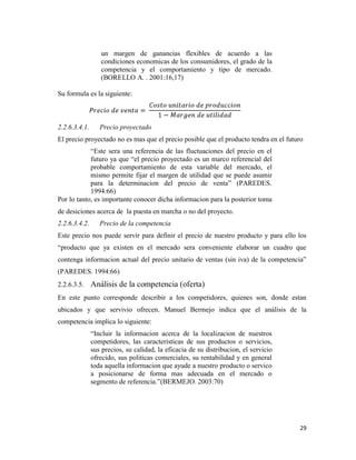 29
un margen de ganancias flexibles de acuerdo a las
condiciones economicas de los consumidores, el grado de la
competencia y el comportamiento y tipo de mercado.
(BORELLO A. . 2001:16,17)
Su formula es la siguiente:
2.2.6.3.4.1. Precio proyectado
El precio proyectado no es mas que el precio posible que el producto tendra en el futuro
“Este sera una referencia de las fluctuaciones del precio en el
futuro ya que “el precio proyectado es un marco referencial del
probable comportamiento de esta variable del mercado, el
mismo permite fijar el margen de utilidad que se puede asumir
para la determinacion del precio de venta” (PAREDES.
1994:66)
Por lo tanto, es importante conocer dicha informacion para la posterior toma
de desiciones acerca de la puesta en marcha o no del proyecto.
2.2.6.3.4.2. Precio de la competencia
Este precio nos puede servir para definir el precio de nuestro producto y para ello los
“producto que ya existen en el mercado sera conveniente elaborar un cuadro que
contenga informacion actual del precio unitario de ventas (sin iva) de la competencia”
(PAREDES. 1994:66)
2.2.6.3.5. Análisis de la competencia (oferta)
En este punto corresponde describir a los competidores, quienes son, donde estan
ubicados y que servivio ofrecen. Manuel Bermejo indica que el análisis de la
competencia implica lo siguiente:
“Incluir la informacion acerca de la localizacion de nuestros
competidores, las caracteristicas de sus productos o servicios,
sus precios, su calidad, la eficacia de su distribucion, el servicio
ofrecido, sus politicas comerciales, su rentabilidad y en general
toda aquella informacion que ayude a nuestro producto o servico
a posicionarse de forma mas adecuada en el mercado o
segmento de referencia.”(BERMEJO. 2003:70)
 