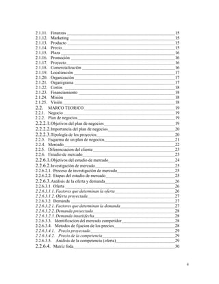 ii
2.1.11. Finanzas 15
2.1.12. Marketing 15
2.1.13. Producto 15
2.1.14. Precio 15
2.1.15. Plaza 16
2.1.16. Promoción 16
2.1.17. Proyecto 16
2.1.18. Comercialización 16
2.1.19. Localización 17
2.1.20. Organización 17
2.1.21. Organigrama 17
2.1.22. Costos 18
2.1.23. Financiamiento 18
2.1.24. Misión 18
2.1.25. Visión 18
2.2. MARCO TEORICO 19
2.2.1. Negocio 19
2.2.2. Plan de negocios 19
2.2.2.1.Objetivos del plan de negocios 19
2.2.2.2.Importancia del plan de negocios 20
2.2.2.3.Tipología de los proyectos 20
2.2.3. Esquema de un plan de negocios 21
2.2.4. Mercado 22
2.2.5. Diferenciacion del cliente 23
2.2.6. Estudio de mercado 23
2.2.6.1.Objetivos del estudio de mercado 24
2.2.6.2.Investigación de mercado 25
2.2.6.2.1. Proceso de investigación de mercado 25
2.2.6.2.2. Etapas del estudio de mercado 25
2.2.6.3.Análisis de la oferta y demanda 26
2.2.6.3.1. Oferta 26
2.2.6.3.1.1. Factores que determinan la oferta 26
2.2.6.3.1.2. Oferta proyectada 27
2.2.6.3.2. Demanda 27
2.2.6.3.2.1. Factores que determinan la demanda 27
2.2.6.3.2.2. Demanda proyectada 28
2.2.6.3.2.3. Demanda insatisfecha 28
2.2.6.3.3. Identificacion del mercado competidor 28
2.2.6.3.4. Metodos de fijacion de los precios 28
2.2.6.3.4.1. Precio proyectado 29
2.2.6.3.4.2. Precio de la competencia 29
2.2.6.3.5. Análisis de la competencia (oferta) 29
2.2.6.4. Matriz foda 30
 