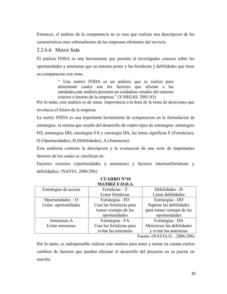 30
Entonces, el análisis de la competencia no es mas que realizar una descripcion de las
caracteristicas mas sobresalientes de las empresas ofertantes del servicio
2.2.6.4. Matriz foda
El análisis FODA es una herramienta que permite al investigador conocer sobre las
oportunidades y amenazas que su entorno posee y las fortalezas y debilidades que tiene
en comparacion con otras.
“ Una matriz FODA es un análisis que se realiza para
determinar cuales son los factores que afectan a las
entidades,este análisis presenta un cuidadoso estudio del entorno
externo e interno de la empresa.” (VARGAS. 2001:83)
Por lo tanto, este análisis es de suma importancia a la hora de la toma de desiciones que
involucra el futuro de la empresa.
La matriz FODA es una importante herramienta de comparacion en la formulacion de
estrategias, la misma que resulta del desarrollo de cuatro tipos de estrategias: estrategias
FO, estrategias DO, estrategias FA y estrategia DA, las letras significan F (Fortalezas),
O (Oportunidades), D (Debilidades), A (Amenazas)
Esta auditoria contiene la descripcion y la evaluacion de una serie de importantes
factores de los cuales se clasifican en:
Factores externos (oportunidades y amenazas) y factores internos(fortalezas y
debilidades). (NAVIA. 2006:286)
CUADRO N°10
MATRIZ F.O.D.A.
Estrategias de accion Fortalezas – F
Listar fortalezas
Debilidades –D
Listar debilidades
Oportunidades – O
Listar oportunidades
Estrategias –FO
Usar las fortalezas para
tomar ventajas de las
oportunidades
Estrategias –DO
Superar las debilidades
para tomar ventajas de las
oportunidades
Amenazas-A
Listar amenazas
Estrategias –FA
Usar las fortalezas para
evitar las amenazas
Estrategias –DA
Minimizar las debilidades
y evitar las amenazas
Fuente: (NAVIA G. , 2006:286)
Por lo tanto, es indispensable realizar este análisis para tener y tomar en cuenta ciertos
cambios de factores que puedan efectuar el desarrollo del proyecto en su puesta en
marcha.
 
