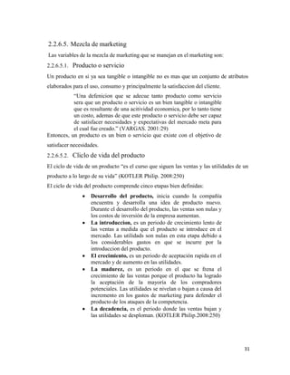 31
2.2.6.5. Mezcla de marketing
Las variables de la mezcla de marketing que se manejan en el marketing son:
2.2.6.5.1. Producto o servicio
Un producto en si ya sea tangible o intangible no es mas que un conjunto de atributos
elaborados para el uso, consumo y principalmente la satisfaccion del cliente.
“Una defenicion que se adecue tanto producto como servicio
sera que un producto o servicio es un bien tangible o intangible
que es resultante de una acitividad economica, por lo tanto tiene
un costo, ademas de que este producto o servicio debe ser capaz
de satisfacer necesidades y expectativas del mercado meta para
el cual fue creado.” (VARGAS. 2001:29)
Entonces, un producto es un bien o servicio que existe con el objetivo de
satisfacer necesidades.
2.2.6.5.2. Cliclo de vida del producto
El ciclo de vida de un producto “es el curso que siguen las ventas y las utilidades de un
producto a lo largo de su vida” (KOTLER Philip. 2008:250)
El ciclo de vida del producto comprende cinco etapas bien definidas:
Desarrollo del producto, inicia cuando la compañía
encuentra y desarrolla una idea de producto nuevo.
Durante el desarrollo del producto, las ventas son nulas y
los costos de inversión de la empresa aumentan.
La introduccion, es un periodo de crecimiento lento de
las ventas a medida que el producto se introduce en el
mercado. Las utilidads son nulas en esta etapa debido a
los considerables gastos en que se incurre por la
introduccion del producto.
El crecimiento, es un periodo de aceptación rapida en el
mercado y de aumento en las utilidades.
La madurez, es un periodo en el que se frena el
crecimiento de las ventas porque el producto ha logrado
la aceptación de la mayoría de los compradores
potenciales. Las utilidades se nivelan o bajan a causa del
incremento en los gastos de marketing para defender el
producto de los ataques de la competencia.
La decadencia, es el periodo donde las ventas bajan y
las utilidades se desploman. (KOTLER Philip.2008:250)
 