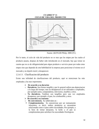 32
CUADRO N° 11
CICLO DE VIDA DEL PRODUCTO
Fuente: (KOTLER Philip. 2008:251)
Por lo tanto, el ciclo de vida del producto no es mas que las etapas por las cuales el
producto pasara, despues de haber sido introducido en el mercado, hay que tomar en
cuenta que no es de obligatoriedad para algun producto o servicio pasar por todas estas
etapas sino que depende de esta habilidad de la empresa para posicionar el mismo en el
mercado y no dejarlo morir y desaparecer.
2.2.6.5.3. Clasificacion del producto
Esiste una infinidad de clasificaciones del producto, aquí se mencionan las más
empleadas y las mas importantes.
 De acuerdo a su duracion
o Duraderos. Son bienes tangible y por lo general sufren una depreciacion
a lo largo del tiempo, mas no desaparecen al ser utilizados o empleados,
por ejemplo autos, computadoras, televisores, muebles y otros.
o No duraderos. Tambien son tangibles pero una vez empleados
desaparece, por ejemplo: el pan, los combustible y otros.
 De acuerdo a su consumo
o De conveniencia. Se subdividen en :
 Complementarios. Se caracterizan por ser mutuamente
inluyentes; es decir, ambos productos se encuentran
relacionados entre si para cubrir necesidades. Por ejemplo, a
la hora de tomar desayuno, la leche y el pan se
complementan para satisfacer las necesidades fisiologicas.
 