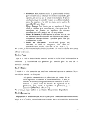 33
 Sustitutos. Son productos fisica o quimicamente distintos
pero son capaces de satisfacer las mismas necesidades, por
ejemplo, en caso de que el azucar se incremente de precio
drasticamente, el consumidor buscara un sustituto inmediato
como la sacarina o la miel es decir, ambos cubren la
necesidad del sabor dulce.
 Bienes basicos. Son bienes que se adquieren de forma
diaria y cotidiana y de inmediato, no exigen una toma de
desiciones; en sintesis, se adquieren sin mayores
complicaciones tales como el pan y la leche y otros
 Bienes de impulso. Son bienes que se utilizan, pero no esta
en nuestra mente el adquirirlos, en sintesis se nos antoja y
compramos, como por ejemplo, cigarrillos, papas frita, que
son expuestos al paso.
 Bienes de emergencia. Caracterizados porque son
utilizados en casos de emergencia, tales como los
remedios,curitas, alcohol y otros. (VARGAS. 2001:31,32)
Por lo tanto, es necesario tener en cuenta estos aspectos a la hora de tomar la decisión de
fabricar un producto.
2.2.6.6. Plaza
Lugar en el cual se desarrolla una actividad o como lo define Navia”es determinar la
ubicación y accesibilidad del producto y/o servicio para su uso en el
mercado”(2006:15)
2.2.6.7.Precio
El precio es el valor monetario que un cliente, productor le pone a un producto (bien o
servicio) de acuerdo a su desepeño.
“Por precio comprendemos al coheficiente de cambio de las
cosas expresadas en terminos de un valor monetario, es decir, la
cantidad de dinero que se puede obtener a cambio de un bien o
servicio. El precio tiene la funcion de regulador de la
produccion, pues, tiende, a equilibrar la produccion y e
consumo.” (PAREDES. 1994:56, 57)
Por lo tanto, el precio tambien es un referente del desempeño del producto.
2.2.6.8.Promocion
Una propocion es promover algun producto para que el cliente tome en cuenta el mismo
o sepa de su existencia, tambien en la mercadotecnia Navia la define como “herramienta
 