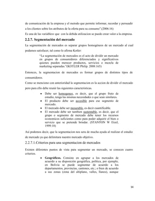 34
de comunicación de la empresa y el metodo que permite informar, recordar y persuadir
a los clientes sobre los atributos de la oferta para su consumo”.(2006:16)
Es una de las variablesv que con la debida utilizacion se puede crear valor a la empresa.
2.2.7. Segmentación del mercado
La segmentación de mercados es separar grupos homogéneos de un mercado al cual
podamos satisfacer, tal como lo afirma Kotler:
“La segmentación de mercados es el acto de dividir un mercado
en grupos de consumidores diferenciados y significativos
quienes pueden merecer productos, servicios o mezcla de
marketing separadas.”(KOTLER Philip. 2008:165)
Entonces, la segmentacion de mercados es formar grupos de distintos tipos de
consumidores.
Como se menciono con anterioridad la segmentacion es la accion de dividir el mercado
pero para ello debe reunir las siguientes caracteristicas.
Debe ser homogeneo, es decir, que el grupo fruto de
estudio, tenga las mismas necesidades o que sean similares.
El producto debe ser accesible para ese segmento de
mercado.
El mercado debe ser mesurable, es decir cuantificable.
El mercado debe ser tambien sustentable, es decir, que el
grupo o segmento de mercado debe tener los recursos
economicos suficientes como para poder adquirir el bien o
servicio que se pretende brindar. (STANTON W Etzel,
1999:18)
Así podemos decir, que la segmentacion nos sera de mucha ayuda al realizar el estudio
de mercado ya que delimitara nuestro mercado objetivo.
2.2.7.1.Criterios para una segmentacion de mercados
Existen diferentes puntos de vista para segmentar un mercado, se conocen cuatro
criterios.
Geográficos. Consiste en agrupar a los mercados de
acuerdo a su disposición geográfica, política, por ejemplo,
en Bolivia se puede segmentar de acuerdo a los
departamentos, provincias, cantones, etc.; o bien de acuerdo
a sus zonas (zona del altiplano, valles, llanos), aunque
 