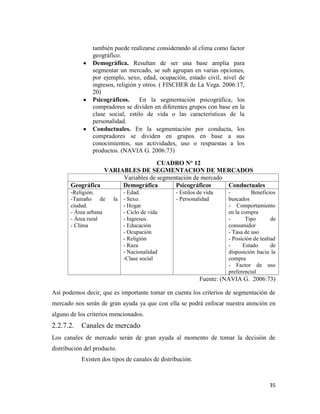 35
también puede realizarse considerando al clima como factor
geográfico.
Demográfica. Resultan de ser una base amplia para
segmentar un mercado, se sub agrupan en varias opciones,
por ejemplo, sexo, edad, ocupación, estado civil, nivel de
ingresos, religión y otros. ( FISCHER de La Vega. 2006:17,
20)
Psicográficos. En la segmentación psicográfica, los
compradores se dividen en diferentes grupos con base en la
clase social, estilo de vida o las características de la
personalidad.
Conductuales. En la segmentación por conducta, los
compradores se dividen en grupos en base a sus
conocimientos, sus actividades, uso o respuestas a los
productos. (NAVIA G. 2006:73)
CUADRO N° 12
VARIABLES DE SEGMENTACION DE MERCADOS
Variables de segmentación de mercado
Geográfica Demográfica Psicográficos Conductuales
-Religión.
-Tamaño de la
ciudad.
- Área urbana
- Área rural
- Clima
- Edad.
- Sexo.
- Hogar
- Ciclo de vida
- Ingresos.
- Educación
- Ocupación
- Religión
- Raza
- Nacionalidad
-Clase social
- Estilos de vida
- Personalidad
- Beneficios
buscados
- Comportamiento
en la compra
- Tipo de
consumidor
- Tasa de uso
- Posición de lealtad
- Estado de
disposición hacia la
compra
- Factor de uso
preferencial
Fuente: (NAVIA G. 2006:73)
Así podemos decir, que es importante tomar en cuenta los criterios de segmentación de
mercado nos serán de gran ayuda ya que con ella se podrá enfocar nuestra atención en
alguno de los criterios mencionados.
2.2.7.2. Canales de mercado
Los canales de mercado serán de gran ayuda al momento de tomar la decisión de
distribución del producto.
Existen dos tipos de canales de distribución.
 