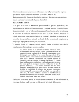 37
Estas formas de comercializacion son utilizada con mayor frecuencia por las empresas
que abarcan amplios y distantes mercados . (PAREDES. 1994:56, 57)
Es importante definir el modo de distribucion que tendra el producto ya que de alguna
manera adectara el precio cuando llegue al cliente final.
2.2.8. Estudio técnico
Es el paso en el cual se determinara principalmente el proceso productivo y las
inversiones que se deben realizar en maquinaria y equipos, también “el estudio técnico
tiene como objetivo proveer información para cuantificar el monto de las inversiones y
de los costos de operación pertinentes a esta área”. (SAPAG. 2000:21). Entonces, el
estudio técnico del proyecto nos indicara y ayudara a identificar la cuantia de la
inversión, despues de haber realizado un listado de las herramientad, maquinarias y
equipos que el proyecto necesitara para su ejecucion.
El estudio técnico del proyecto incluye realizar muchas actividades que estaran
estrechamente relacionadas con los otros estudios.
“El estudio técnico no se realizara de manera aislada del resto.
El estudio de mercado definira ciertas varibles relativas a las
caracteristicas del producto de la demanda proyectada a traves
del tiempo, estacionalidad en las ventas, el abastecimiento de las
materias primas y los sistemas de comercializacion adecuados,
entre otros aspectos, informacion que debera tomarse en
consideracion al seleccionar el proceso productivo. El estudio
legal señalara ciertas restricciones a la localizacion del proyecto,
las cuales podrian, en alguna manera, condicionar el tipo de
proceso productivo,[…]. El estudio financiero por otra parte,
podra ser determinado en la selección del proceso, si en el se
definira la posibilidad de obtener los recursos economicos
suficientes para la adquisicion de la tecnologia mas adecuada en
este caso, el estudio tendera a calcular la rentabilidad del
proyecto haciendo uso de la tecnologia que esta al alcance de los
recursos disponibles.” (SAPAG. 2000:22)
Por lo tanto, es necesario realizar un estudio de mercado sin dejar de lado la influencia o
efecto que el mismo puede provocar en el desarrollo del estudio del proyecto.
 