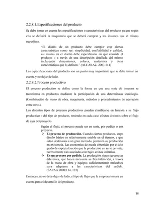 38
2.2.8.1.Especificaciones del producto
Se debe tomar en cuenta las especificaciones o características del producto ya que según
ella se definirá la maquinaria que se deberá comprar y los insumos que el mismo
necesitara.
“El diseño de un producto debe cumplir con ciertas
características como ser: simplicidad, confiabilidad y calidad,
así mismo en el diseño debe especificarse en que consiste el
producto o a través de una descripción detallada del mismo
incluyendo dimensiones, colores, materiales y otras
características que lo definen.” (ALCARAZ. 2003:114)
Las especificaciones del producto son un punto muy importante que se debe tomar en
cuenta y no dejar de lado.
2.2.8.2.Proceso productivo
El proceso productivo se define como la forma en que una serie de insumos se
transforma en productos mediante la participación de una determinada tecnología.
(Combinación de mano de obra, maquinaria, métodos y procedimientos de operación
entre otros).
Los distintos tipos de procesos productivos pueden clasificarse en función a su flujo
productivo o del tipo de producto, teniendo en cada caso efectos distintos sobre el flujo
de caja del proyecto.
Según el flujo, el proceso puede ser en serie, por pedido o por
proyecto.
 El proceso de producción. Cuando ciertos productos, cuyo
diseño básico es relativamente estable en el tiempo, y que
están destinados a un gran mercado, permiten su producción
en existencia. Las economías de escala obtenidas por el alto
grado de especialización que la producción en serie permite,
normalmente van asociadas con bajos costos unitarios.
 En un proceso por pedido. La producción sigue secuencias
diferentes, que hacen necesaria su flexibilización, a través
de la mano de obra y equipos suficientemente maleables
para adaptarse a las características del pedido.
(SAPAG.2000:134, 135)
Entonces, no se debe dejar de lado, el tipo de flujo que la empresa tomara en
cuenta para el desarrollo del producto.
 