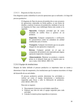 39
2.2.8.2.1. Diagrama de flujo de proceso
Este diagrama ayuda a identificar la serie de operaciones que se realizarán a lo largo del
proceso productivo.
El diagrama de flujo de proceso de producción es una secuencia
de operaciones expresadas en forma gráfica, es una forma de
detallar y analizar el proceso de producción, mediante el uso de
un diagrama de flujo, cuya simbología básica más común es la
siguiente.
Operación. Cualquier actividad que dé como
resultado un cambio físico o químico en un
producto.
Inspección. Cualquier comparación o verificación
de características contra los estándares de calidad
establecidos para el mismo.
Transporte. Cualquier movimiento que no sea parte
integral de una operación o inspección.
Retraso. Cualquier periodo en el que un
componente del producto este esperando para alguna
operación inspección o transporte.
Almacenamiento. Mantener un producto o materia
prima en el almacén hasta que se requiera para su
uso o venta. (ALCARAZ. 2003:119)
2.2.8.3.Equipo de instalaciones
Después de haber definido el proceso productivo es importante tener en cuenta y
determinar el tipo de maquinaria y las instalaciones que la empresa necesitara a lo largo
del desarrollo de sus actividades.
El proceso productivo permite determinar las actividades a
realizar así como el equipo, herramientas e instalaciones
requeridas para llevar a cabo la fabricación de productos.
(ALCARAZ, 2003:124)
Para esto se requiere:
 Descomponer el proceso en actividades específicas.
 Elaborar una lista de todo el equipo requerido para cada
actividad.
 Calcular la materia prima requerida en el proceso.
 