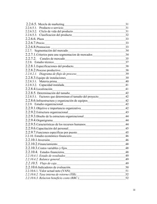 iii
2.2.6.5. Mezcla de marketing 31
2.2.6.5.1. Producto o servicio 31
2.2.6.5.2. Cliclo de vida del producto 31
2.2.6.5.3. Clasificacion del producto 32
2.2.6.6. Plaza 33
2.2.6.7.Precio 33
2.2.6.8.Promocion 33
2.2.7. Segmentación del mercado 34
2.2.7.1.Criterios para una segmentacion de mercados 34
2.2.7.2. Canales de mercado 35
2.2.8. Estudio técnico 37
2.2.8.1.Especificaciones del producto 38
2.2.8.2.Proceso productivo 38
2.2.8.2.1. Diagrama de flujo de proceso 39
2.2.8.3.Equipo de instalaciones 39
2.2.8.3.1. Materia prima 40
2.2.8.3.2. Capacidad instalada 41
2.2.8.4.Localización 41
2.2.8.5. Determinación del tamaño 42
2.2.8.5.1. Factores que determinan el tamaño del proyecto 42
2.2.8.6.Infraestructura y organización de equipos 42
2.2.9. Estudio organizacional 42
2.2.9.1.Objetivo e importancia organizativa 42
2.2.9.2.Estructura organizacional 43
2.2.9.3.Diseño de la estructura organizacional 44
2.2.9.4.Organigrama 44
2.2.9.5.Características de los recursos humanos 44
2.2.9.6.Capacitación del personal 45
2.2.9.7.Funciones específicas por puesto 45
2.2.10. Estudio económico financiero 46
2.2.10.1.Inversión 46
2.2.10.2.Financiamiento 48
2.2.10.3.Costos variables y fijos 48
2.2.10.4. Estados financieros 48
2.2.10.4.1. Estado de resultados 49
2.2.10.4.2. Balance general 49
2.2.10.5. Flujo de caja 49
2.2.10.6.Indicadores de evaluación 50
2.2.10.6.1. Valor actual neto (VAN) 51
2.2.10.6.2. Tasa interna de retorno (TIR) 52
2.2.10.6.3. Relacion beneficio costo (RBC ) 52
 