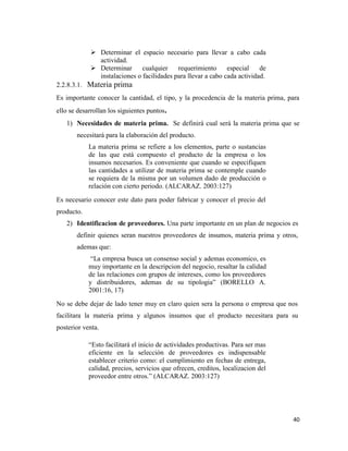 40
 Determinar el espacio necesario para llevar a cabo cada
actividad.
 Determinar cualquier requerimiento especial de
instalaciones o facilidades para llevar a cabo cada actividad.
2.2.8.3.1. Materia prima
Es importante conocer la cantidad, el tipo, y la procedencia de la materia prima, para
ello se desarrollan los siguientes puntos.
1) Necesidades de materia prima. Se definirá cual será la materia prima que se
necesitará para la elaboración del producto.
La materia prima se refiere a los elementos, parte o sustancias
de las que está compuesto el producto de la empresa o los
insumos necesarios. Es conveniente que cuando se especifiquen
las cantidades a utilizar de materia prima se contemple cuando
se requiera de la misma por un volumen dado de producción o
relación con cierto periodo. (ALCARAZ. 2003:127)
Es necesario conocer este dato para poder fabricar y conocer el precio del
producto.
2) Identificacion de proveedores. Una parte importante en un plan de negocios es
definir quienes seran nuestros proveedores de insumos, materia prima y otros,
ademas que:
“La empresa busca un consenso social y ademas economico, es
muy importante en la descripcion del negocio, resaltar la calidad
de las relaciones con grupos de intereses, como los proveedores
y distribuidores, ademas de su tipologia” (BORELLO A.
2001:16, 17)
No se debe dejar de lado tener muy en claro quien sera la persona o empresa que nos
facilitara la materia prima y algunos insumos que el producto necesitara para su
posterior venta.
“Esto facilitará el inicio de actividades productivas. Para ser mas
eficiente en la selección de proveedores es indispensable
establecer criterio como: el cumplimiento en fechas de entrega,
calidad, precios, servicios que ofrecen, creditos, localizacion del
proveedor entre otros.” (ALCARAZ. 2003:127)
 
