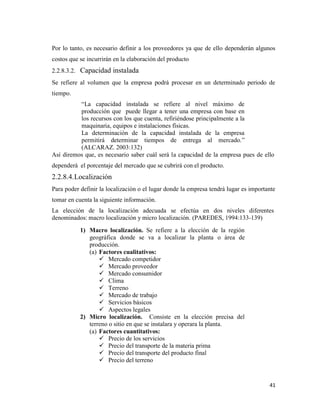 41
Por lo tanto, es necesario definir a los proveedores ya que de ello dependerán algunos
costos que se incurrirán en la elaboración del producto
2.2.8.3.2. Capacidad instalada
Se refiere al volumen que la empresa podrá procesar en un determinado periodo de
tiempo.
“La capacidad instalada se refiere al nivel máximo de
producción que puede llegar a tener una empresa con base en
los recursos con los que cuenta, refiriéndose principalmente a la
maquinaria, equipos e instalaciones físicas.
La determinación de la capacidad instalada de la empresa
permitirá determinar tiempos de entrega al mercado.”
(ALCARAZ. 2003:132)
Así diremos que, es necesario saber cuál será la capacidad de la empresa pues de ello
dependerá el porcentaje del mercado que se cubrirá con el producto.
2.2.8.4.Localización
Para poder definir la localización o el lugar donde la empresa tendrá lugar es importante
tomar en cuenta la siguiente información.
La elección de la localización adecuada se efectúa en dos niveles diferentes
denominados: macro localización y micro localización. (PAREDES, 1994:133-139)
1) Macro localización. Se refiere a la elección de la región
geográfica donde se va a localizar la planta o área de
producción.
(a) Factores cualitativos:
 Mercado competidor
 Mercado proveedor
 Mercado consumidor
 Clima
 Terreno
 Mercado de trabajo
 Servicios básicos
 Aspectos legales
2) Micro localización. Consiste en la elección precisa del
terreno o sitio en que se instalara y operara la planta.
(a) Factores cuantitativos:
 Precio de los servicios
 Precio del transporte de la materia prima
 Precio del transporte del producto final
 Precio del terreno
 