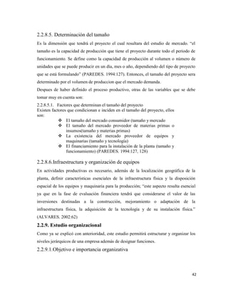 42
2.2.8.5. Determinación del tamaño
Es la dimensión que tendrá el proyecto el cual resultara del estudio de mercado. “el
tamaño es la capacidad de producción que tiene el proyecto durante todo el periodo de
funcionamiento. Se define como la capacidad de producción al volumen o número de
unidades que se puede producir en un día, mes o año, dependiendo del tipo de proyecto
que se está formulando” (PAREDES. 1994:127). Entonces, el tamaño del proyecto sera
determinado por el volumen de produccion que el mercado demanda.
Despues de haber definido el proceso productivo, otras de las variables que se debe
tomar muy en cuenta son:
2.2.8.5.1. Factores que determinan el tamaño del proyecto
Existen factores que condicionan e inciden en el tamaño del proyecto, ellos
son:
 El tamaño del mercado consumidor (tamaño y mercado
 El tamaño del mercado proveedor de materias primas o
insumos(tamaño y materias primas)
 La existencia del mercado proveedor de equipos y
maquinarias (tamaño y tecnología)
 El financiamiento para la instalación de la planta (tamaño y
funcionamiento) (PAREDES. 1994:127, 128)
2.2.8.6.Infraestructura y organización de equipos
En actividades productivas es necesario, además de la localización geográfica de la
planta, definir características esenciales de la infraestructura física y la disposición
espacial de los equipos y maquinaria para la producción; “este aspecto resulta esencial
ya que en la fase de evaluación financiera tendrá que considerarse el valor de las
inversiones destinadas a la construcción, mejoramiento o adaptación de la
infraestructura física, la adquisición de la tecnología y de su instalación física.”
(ALVARES. 2002:62)
2.2.9. Estudio organizacional
Como ya se explicó con anterioridad, este estudio permitirá estructurar y organizar los
niveles jerárquicos de una empresa además de designar funciones.
2.2.9.1.Objetivo e importancia organizativa
 