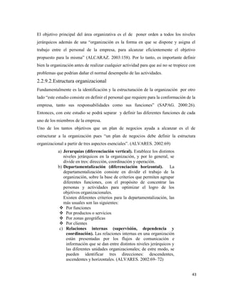 43
El objetivo principal del área organizativa es el de poner orden a todos los niveles
jerárquicos además de una “organización es la forma en que se dispone y asigna el
trabajo entre el personal de la empresa, para alcanzar eficientemente el objetivo
propuesto para la misma” (ALCARAZ. 2003:158). Por lo tanto, es importante definir
bien la organización antes de realizar cualquier actividad para que así no se tropiece con
problemas que podrian dañar el normal desempeño de las actividades.
2.2.9.2.Estructura organizacional
Fundamentalmente es la identificación y la estructuración de la organización por otro
lado “este estudio consiste en definir el personal que requiere para la conformación de la
empresa, tanto sus responsabilidades como sus funciones” (SAPAG. 2000:26).
Entonces, con este estudio se podrá separar y definir las diferentes funciones de cada
uno de los miembros de la empresa.
Uno de los tantos objetivos que un plan de negocios ayuda a alcanzar es el de
estructurar a la organización pues “un plan de negocios debe definir la estructura
organizacional a partir de tres aspectos esenciales”. (ALVARES. 2002:69)
a) Jerarquías (diferenciación vertical). Establece los distintos
niveles jerárquicos en la organización, y por lo general, se
divide en tres: dirección, coordinación y operación.
b) Departamentalización (diferenciación horizontal). La
departamentalización consiste en dividir el trabajo de la
organización, sobre la base de criterios que permiten agrupar
diferentes funciones, con el propósito de concentrar las
personas y actividades para optimizar el logro de los
objetivos organizacionales.
Existen diferentes criterios para la departamentalización, las
más usuales son las siguientes:
 Por funciones
 Por productos o servicios
 Por zonas geográficas
 Por clientes
c) Relaciones internas (supervisión, dependencia y
coordinación). Las relaciones internas en una organización
están presentadas por los flujos de comunicación e
información que se dan entre distintos niveles jerárquicos y
las diferentes unidades organizacionales; de estre modo, se
pueden identificar tres direcciones: descendentes,
ascendentes y horizontales. (ALVARES. 2002:69- 72)
 