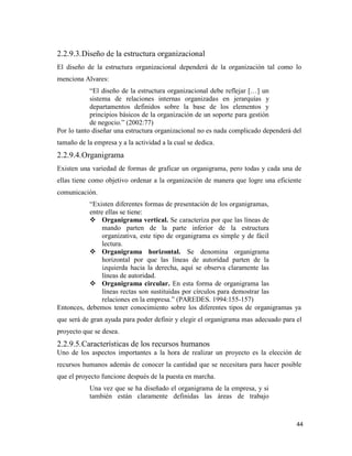 44
2.2.9.3.Diseño de la estructura organizacional
El diseño de la estructura organizacional dependerá de la organización tal como lo
menciona Alvares:
“El diseño de la estructura organizacional debe reflejar […] un
sistema de relaciones internas organizadas en jerarquías y
departamentos definidos sobre la base de los elementos y
principios básicos de la organización de un soporte para gestión
de negocio.” (2002:77)
Por lo tanto diseñar una estructura organizacional no es nada complicado dependerá del
tamaño de la empresa y a la actividad a la cual se dedica.
2.2.9.4.Organigrama
Existen una variedad de formas de graficar un organigrama, pero todas y cada una de
ellas tiene como objetivo ordenar a la organización de manera que logre una eficiente
comunicación.
“Existen diferentes formas de presentación de los organigramas,
entre ellas se tiene:
 Organigrama vertical. Se caracteriza por que las líneas de
mando parten de la parte inferior de la estructura
organizativa, este tipo de organigrama es simple y de fácil
lectura.
 Organigrama horizontal. Se denomina organigrama
horizontal por que las líneas de autoridad parten de la
izquierda hacia la derecha, aquí se observa claramente las
líneas de autoridad.
 Organigrama circular. En esta forma de organigrama las
líneas rectas son sustituidas por círculos para demostrar las
relaciones en la empresa.” (PAREDES. 1994:155-157)
Entonces, debemos tener conocimiento sobre los diferentes tipos de organigramas ya
que será de gran ayuda para poder definir y elegir el organigrama mas adecuado para el
proyecto que se desea.
2.2.9.5.Características de los recursos humanos
Uno de los aspectos importantes a la hora de realizar un proyecto es la elección de
recursos humanos además de conocer la cantidad que se necesitara para hacer posible
que el proyecto funcione después de la puesta en marcha.
Una vez que se ha diseñado el organigrama de la empresa, y si
también están claramente definidas las áreas de trabajo
 