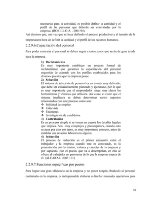 45
necesarias para la actividad, es posible definir la cantidad y el
perfil de las personas que deberán ser contratadas por la
empresa. (BORELLO A. . 2001:94)
Así diremos que, una vez que se haya definido el proceso productivo y el tamaño de la
empresasera hora de definir la cantidad y el perfil de los recursos humanos.
2.2.9.6.Capacitación del personal
Para poder contratar el personal se deben seguir ciertos pasos que serán de gran ayuda
para la empresa.
1) Reclutamiento
Es muy importante establecer un proceso formal de
reclutamiento que garantice la capacitación del personal
requerido de acuerdo con los perfiles establecidos para los
diversos puestos que la empresa posee.
2) Selección
El sistema de selección de personal es un asunto muy delicado,
que debe ser cuidadosamente planeado y ejecutado, por lo que
es muy importante que el emprendedor tenga muy claras las
herramientas y técnicas que utilizara. Así como el costo que el
sistema implicara se deben determinar varios aspectos
relacionados con este proceso como son:
 Solicitud de empleo
 Entrevista
 Exámenes
 Investigación de candidatos
3) Contratación
Es un proceso simple si se toman en cuenta los detalles legales
que implica. Son muy complejos y preocupantes, cuando esto
se pasa por alto por tanto, es muy importante conocer, antes de
entablar una relación laboral con alguien.
4) Inducción
El proceso de inducción es el primer encuentro entre el
trabajador y la empresa cuando este es contratado, es la
presentación con la misión, valores y carácter de la empresa y
por supuesto, con el puesto que va a desempeñar, en ella se
ofrece al trabajador un panorama de lo que la empresa espera de
él. (ALCARAZ. 2003:171)
2.2.9.7.Funciones específicas por puesto
Para lograr una gran eficiencia en la empresa y no poner ningún obstáculo al personal
contratado en la empresa, es indispensable elaborar o diseñar manuales operativos para
 