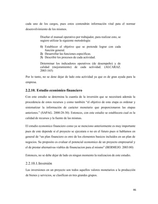 46
cada uno de los cargos, pues estos contendrán información vital pata el normar
desenvolvimiento de los mismos.
Diseñar el manual operativo por trabajador, para realizar esto, se
sugiere utilizar la siguiente metodología:
1) Establecer el objetivo que se pretende lograr con cada
función general.
2) Desarrollar las funciones específicas.
3) Describir los procesos de cada actividad.
Determinar los indicadores operativos (de desempeño) y de
calidad (mejoramiento) de cada actividad. (ALCARAZ.
2003:165)
Por lo tanto, no se dene dejar de lado esta actividad ya que es de gran ayuda para la
empresa.
2.2.10. Estudio económico financiero
Con este estudio se determina la cuantía de la inversión que se necesitará además la
procedencia de estos recursos y como también “el objetivo de esta etapa es ordenar y
sistematizar la información de carácter monetario que proporcionaron las etapas
anteriores.” (SAPAG. 2000:28-30). Entonces, con este estudio se establecera cual es la
calidad de recursos y la fuente de las mismas.
El estudio economico financiero como ya se menciono anteriormente es muy importante
pues de este depende si el proyecto se ejecutara o no en el futuro pues si hablamos en
general de “un plan financiero es otro de los elementos basicos incluidos en un plan de
negocios. Su proposito es evaluar el potencial economico de un proyecto empresarial y
el de prestar alternativas viables de financiacion para el mismo” (BERMEJO. 2003:80)
Entonces, no se debe dejar de lado en ningun momento la realizacion de este estudio.
2.2.10.1.Inversión
Las inversiones en un proyecto son todos aquellos valores monetarios a la producción
de bienes y servicios, se clasifican en tres grandes grupos.
 