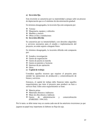 47
a) Inversión fija.
Esta inversión se caracteriza por su materialidad y porque sufre un proceso
de depreciación que es el sinónimo de desvalorización gradual.
En términos desagregados, la inversión fija está compuesta por:
 Terreno
 Maquinaria, equipos y vehículos
 Muebles y enseres
 Obras civiles e instalaciones
b) Inversión diferida
Se caracteriza por su inmaterialidad y son derechos adquiridos
y servicios necesarios para el estudio e implementación del
proyecto, no están sujetos a desgaste físico.
En términos desagregado, la inversión diferida está compuesta
por:
 Estudio e investigación
 Gastos de organización
 Gastos de puesta en marcha
 Gastos en patentes y licencias
 Intereses de pre operación
 Otros.
c) Capital de trabajo
Considera aquellos recursos que requiere el proyecto para
atender las operaciones de producción y comercialización de
bienes y servicios.
Entonces, el capital de trabajo debe financiar todos aquellos
requerimientos que tiene el proyecto para producir un bien o
servicio final. Entre estos requerimientos se tiene:
 Materia prima
 Materiales directos e indirectos
 Mano de obra directa e indirecta
 Gastos de administración y comercialización
(PAREDES. 1994:163)
Por lo tanto, se debe tomar muy en cuenta cada una de las anteriores inversiones ya que
jugaran un papel muy importante al elaborar un flujo de caja.
 