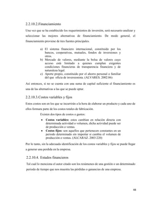 48
2.2.10.2.Financiamiento
Una vez que se ha establecido los requerimientos de inversión, será necesario analizar y
seleccionar las mejores alternativas de financiamiento. De modo general, el
financiamiento proviene de tres fuentes principales.
a) El sistema financiero internacional, constituido por los
bancos, cooperativas, mutuales, fondos de inversiones y
otros.
b) Mercado de valores, mediante la bolsa de valores cuyo
acceso está limitado a quienes cumplan exigentes
condiciones financieras de transparencia financiera y de
naturaleza legal.
c) Aporte propio, constituido por el ahorro personal o familiar
del que oficia de inversionista. (ALVARES. 2002:86)
Así entonces, si no se cuenta con una suma de capital suficiente el financiamiento es
una de las alternativas a las que se puede optar.
2.2.10.3.Costos variables y fijos
Estos costos son en los que se incurrirán a la hora de elaborar un producto y cada uno de
ellos formara parte de los costos totales de fabricación.
Existen dos tipos de costos o gastos:
Costos variables: estos cambian en relación directa con
determinada actividad o volumen, dicha actividad puede ser
de producción o ventas.
Costos fijos: son aquellos que pertenecen constantes en un
periodo determinado sin importar si cambia el volumen de
producción o ventas. (ALCARAZ. 2003:220)
Por lo tanto, sin la adecuada identificación de los costos variables y fijos se puede llegar
a generar una perdida en la empresa.
2.2.10.4. Estados financieros
Tal cual lo menciona el autor citado son los resúmenes de una gestión o un determinado
periodo de tiempo que nos muestra las pérdidas o ganancias de una empresa.
 