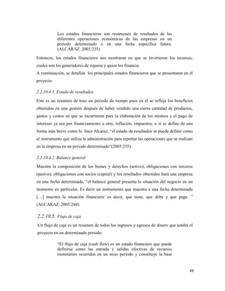 49
Los estados financieros son resúmenes de resultados de las
diferentes operaciones económicas de las empresas en un
periodo determinado o en una fecha específica futura.
(ALCARAZ. 2003:235)
Entonces, los estados financieros nos mostraran en que se invirtieron los recursos,
cuales son los generadores de riqueza y quien los financia.
A continuación, se detallan los principales estados financieros que se presentaran en el
proyecto
2.2.10.4.1. Estado de resultados
Este es un resumen de toso un periodo de tiempo pues en él se refleja los beneficios
obtenidos en una gestión después de haber vendido una cierta cantidad de productos,
gastos y costos en que se incurrieron para la elaboración de los mismos y el pago de
intereses ya sea por financiamiento u otro, inflación, impuestos, o si se define de una
forma más breve como lo hace Alcaraz, “el estado de resultados se puede definir como
el instrumento que utiliza la administración para reportar las operaciones que se realizan
en la empresa en un periodo determinado”(2003:235)
2.2.10.4.2. Balance general
Muestra la composición de los bienes y derechos (activo); obligaciones con terceros
(pasivo); obligaciones con socios (capital) y los resultados obtenidos hará una empresa
en una fecha determinada, “el balance general presenta la situación del negocio en un
momento en particular. Es decir un instrumento que muestra a una fecha determinada
[…] muestra la situación financiera: es decir, que tiene, que debe y que paga. ”
(ALCARAZ. 2003:244)
2.2.10.5. Flujo de caja
Un flujo de caja es un resumen de todos los ingresos y egresos de dinero que tendrá el
proyecto en un determinado periodo.
“El flujo de caja (cash flow) es un estado financiero que puede
definirse como las entrada y salidas efectivas de recursos
monetarios ocurridos en un miso periodo y constituye la base
 