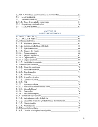 iv
2.2.10.6.4. Periodo de recuperación de la inversión PRI 53
2.3. MARCO LEGAL 53
2.3.1. Sociedad comercial 54
2.3.1.1. Tipos de sociedades comerciales 54
2.3.2. Requisitos y trámites legales 56
2.4. MARCO HISTORICO 63
CAPITULO III
DISEÑO METODOLOGICO
3.1. MARCO PRACTICO 65
3.2.1. ANALISIS PESTAL 65
1.1.1.Dimensión Política 65
1.1.1.1. Sistema de gobierno 65
1.1.1.2. Constitución Política del Estado 66
1.1.1.3. Tipo de Gobierno 66
1.1.1.4. Poderes del Estado 66
1.1.1.4.1. Órgano ejecutivo 66
1.1.1.4.2. Órgano legislativo 67
1.1.1.4.3. Órgano judicial 68
1.1.1.4.4. Órgano electoral 68
1.1.1.5. Estabilidad democrática 69
1.1.2.Dimensión Económica 70
1.1.2.1. Situación económica 70
1.1.2.2. Política Económica 70
1.1.2.3. Tipo de cambio 71
1.1.2.4. Inflación 72
1.1.2.5. Inversión extranjera 72
1.1.2.6. Comercio exterior 72
1.1.2.7. PIB 73
1.1.2.7.1. Ingreso per-cápita 74
1.1.2.7.2. Población económicamente activa 75
1.1.2.8. Mercado laboral 75
1.1.2.8.1. Desempleo 76
1.1.2.8.2. Tasa de desempleo 76
1.1.3. Dimensión socio-cultural 77
1.1.3.1. Indicadores sociales de Bolivia 77
1.1.3.2. Ley contra el racismo y toda forma de discriminación 78
1.1.3.3. Discriminación 78
1.1.3.4. Analfabetismo 79
1.1.4.Dimensión tecnológica 79
1.1.4.1. Ciencia, tecnología e investigación 79
 