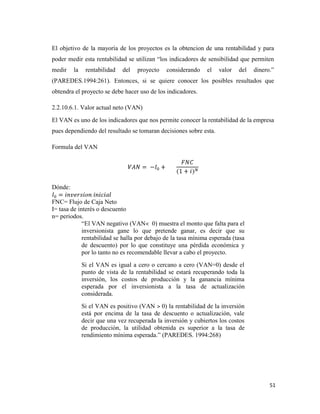51
El objetivo de la mayoría de los proyectos es la obtencion de una rentabilidad y para
poder medir esta rentabilidad se utilizan “los indicadores de sensibilidad que permiten
medir la rentabilidad del proyecto considerando el valor del dinero.”
(PAREDES.1994:261). Entonces, si se quiere conocer los posibles resultados que
obtendra el proyecto se debe hacer uso de los indicadores.
2.2.10.6.1. Valor actual neto (VAN)
El VAN es uno de los indicadores que nos permite conocer la rentabilidad de la empresa
pues dependiendo del resultado se tomaran decisiones sobre esta.
Formula del VAN
Dónde:
FNC= Flujo de Caja Neto
I= tasa de interés o descuento
n= periodos.
“El VAN negativo (VAN˂ 0) muestra el monto que falta para el
inversionista gane lo que pretende ganar, es decir que su
rentabilidad se halla por debajo de la tasa mínima esperada (tasa
de descuento) por lo que constituye una pérdida económica y
por lo tanto no es recomendable llevar a cabo el proyecto.
Si el VAN es igual a cero o cercano a cero (VAN=0) desde el
punto de vista de la rentabilidad se estará recuperando toda la
inversión, los costos de producción y la ganancia mínima
esperada por el inversionista a la tasa de actualización
considerada.
Si el VAN es positivo (VAN ˃ 0) la rentabilidad de la inversión
está por encima de la tasa de descuento o actualización, vale
decir que una vez recuperada la inversión y cubiertos los costos
de producción, la utilidad obtenida es superior a la tasa de
rendimiento mínima esperada.” (PAREDES. 1994:268)
 