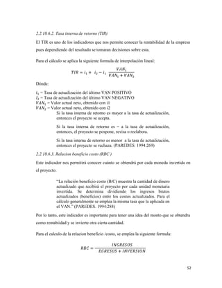 52
2.2.10.6.2. Tasa interna de retorno (TIR)
El TIR es uno de los indicadores que nos permite conocer la rentabilidad de la empresa
pues dependiendo del resultado se tomaran decisiones sobre esta.
Para el cálculo se aplica la siguiente formula de interpolación lineal:
Dónde:
= Tasa de actualización del último VAN POSITIVO
= Tasa de actualización del último VAN NEGATIVO
= Valor actual neto, obtenido con i1
= Valor actual neto, obtenido con i2
Si la tasa interna de retorno es mayor a la tasa de actualización,
entonces el proyecto se acepta.
Si la tasa interna de retorno es = a la tasa de actualización,
entonces, el proyecto se pospone, revisa o reelabora.
Si la tasa interna de retorno es menor a la tasa de actualización,
entonces el proyecto se rechaza. (PAREDES. 1994:269)
2.2.10.6.3. Relacion beneficio costo (RBC )
Este indicador nos permitirá conocer cuánto se obtendrá por cada moneda invertida en
el proyecto.
“La relación beneficio costo (B/C) muestra la cantidad de dinero
actualizado que recibirá el proyecto por cada unidad monetaria
invertida. Se determina dividiendo los ingresos brutos
actualizados (beneficios) entre los costos actualizados. Para el
cálculo generalmente se emplea la misma tasa que la aplicada en
el VAN.” (PAREDES. 1994:284)
Por lo tanto, este indicador es importante para tener una idea del monto que se obtendra
como rentabiidad y se invierte otra cierta cantidad.
Para el calculo de la relacion beneficio /costo, se emplea la siguiente formula:
 