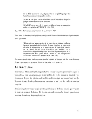 53
Si la RBC es mayor a 1, el proyecto es aceptable porque los
beneficios son superiores a los costos.
Si la RBC es igual a 1 es indiferente llevar adelante el proyecto
porque no hay beneficios ni perdidas.
Si la RBC es menor a 1, el proyecto debe rechazarse, ya que no
existen beneficios. (PAREDES. 1994:284)
2.2.10.6.4. Periodo de recuperación de la inversión PRI
Este mide el tiempo que el proyecto recuperara la inversión una vez que el proyecto se
haya ejecutado.
“El periodo de recuperación de la inversión se calcula mediante
la suma acumulada de los flujos de caja. Aquí no se contempla
el valor de salvamento ni la recuperación de capital de trabajo,
no se puede incluir esos beneficios que inciden en la
rentabilidad del proyecto porque no es un ingreso efectivo de la
disponibilidad real para hacer frente a las obligaciones
financieras inmediatas.” (PAREDES. 1994:282)
En consecuencia, este indicador nos permite conocer el tiempo que los inversionistas
deben esperar para la recuperación de su inversión en el proyecto.
2.3. MARCO LEGAL
El contenido del marco legal tiene por objetivo conocer los pasos que se deben seguir al
momento de crear una empresa, así como también los costos en que se incurrirá y los
tiempos de demora del trámite. Así también podemos decir que marco legal son los
decretos, leyes y demás reglamentos que componen la ley y por los cuales se rige una
empresa.
El marco legal se refiere a la recolección de información de forma jurídica que revestirá
la empresa, es decir, definición del tipo de sociedad comercial a formar, requisitos de
apertura, licencias de funcionamiento, etc.
 