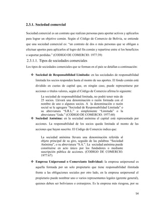 54
2.3.1. Sociedad comercial
Sociedad comercial es un contrato que realizan personas para aportar activos y aplicarlos
para lograr un objetivo común. Según el Código de Comercio de Bolivia, se entiende
que una sociedad comercial es: “un contrato de dos o más personas que se obligan a
efectuar aportes para aplicarlos al logro del fin común y repartirse entre sí los beneficios
o soportar perdidas.” (CODIGO DE COMERCIO. 1977:39)
2.3.1.1. Tipos de sociedades comerciales
Los tipos de sociedades comerciales que se forman en el país se detallan a continuación:
 Sociedad de Responsabilidad Limitada: en las sociedades de responsabilidad
limitada los socios responden hasta el monto de sus aportes. El fondo común está
dividido en cuotas de capital que, en ningún caso, puede representarse por
acciones o títulos valores, según el Código de Comercio afirma lo siguiente:
La sociedad de responsabilidad limitada, no podrá tener más de
25 socios. Llevará una denominación o razón formada con el
nombre de uno o algunos socios. A la denominación o razón
social se le agregara “Sociedad de Responsabilidad Limitada” o
su abreviatura “S.R.L.” o simplemente “Limitada” o la
abreviatura “Ltda.” (CODIGO DE COMERCIO. 1977:60)
 Sociedad Anónima: en la sociedad anónima el capital está representado por
acciones. La responsabilidad de los socios queda limitada al monto de las
acciones que hayan suscrito. El Código de Comercio indica que:
La sociedad anónima llevara una denominación referida al
objeto principal de su giro, seguido de las palabras “Sociedad
Anónima”, o su abreviatura “S.A.”. La sociedad anónima puede
constituirse en acto único por los fundadores o mediante
suscripción pública de acciones. (CODIGO DE COMERCIO.
1977:67)
 Empresa Unipersonal o Comerciante Individual: la empresa unipersonal es
aquella formada por un solo propietario que tiene responsabilidad ilimitada
frente a las obligaciones sociales por otro lado, en la empresa unipersonal el
propietario puede nombrar uno o varios representantes legales (gerente general),
quienes deben ser bolivianos o extranjeros. Es la empresa más riesgosa, por su
 