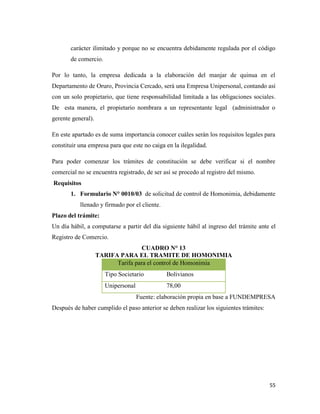 55
carácter ilimitado y porque no se encuentra debidamente regulada por el código
de comercio.
Por lo tanto, la empresa dedicada a la elaboración del manjar de quinua en el
Departamento de Oruro, Provincia Cercado, será una Empresa Unipersonal, contando así
con un solo propietario, que tiene responsabilidad limitada a las obligaciones sociales.
De esta manera, el propietario nombrara a un representante legal (administrador o
gerente general).
En este apartado es de suma importancia conocer cuáles serán los requisitos legales para
constituir una empresa para que este no caiga en la ilegalidad.
Para poder comenzar los trámites de constitución se debe verificar si el nombre
comercial no se encuentra registrado, de ser así se procedo al registro del mismo.
Requisitos
1. Formulario N° 0010/03 de solicitud de control de Homonimia, debidamente
llenado y firmado por el cliente.
Plazo del trámite:
Un día hábil, a computarse a partir del día siguiente hábil al ingreso del trámite ante el
Registro de Comercio.
CUADRO N° 13
TARIFA PARA EL TRAMITE DE HOMONIMIA
Tarifa para el control de Homonimia
Tipo Societario Bolivianos
Unipersonal 78,00
Fuente: elaboración propia en base a FUNDEMPRESA
Después de haber cumplido el paso anterior se deben realizar los siguientes trámites:
 