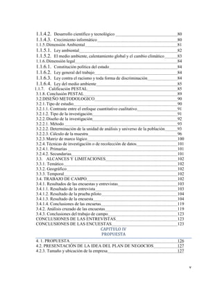 v
1.1.4.2. Desarrollo científico y tecnológico 80
1.1.4.3. Crecimiento informático 80
1.1.5.Dimensión Ambiental 81
1.1.5.1. Ley ambiental 82
1.1.5.2. El medio ambiente, calentamiento global y el cambio climático 83
1.1.6.Dimensión legal 84
1.1.6.1. Constitución política del estado 84
1.1.6.2. Ley general del trabajo 84
1.1.6.3. Ley contra el racismo y toda forma de discriminación 84
1.1.6.4. Ley del medio ambiente 85
1.1.7. Calificación PESTAL 85
3.1.8. Conclusión PESTAL 89
3.2.DISEÑO METODOLOGICO 90
3.2.1.Tipo de estudio 90
3.2.1.1. Contraste entre el enfoque cuantitativo cualitativo 91
3.2.1.2. Tipo de la investigación 91
3.2.2.Diseño de la investigación 92
3.2.2.1. Método 93
3.2.2.2. Determinación de la unidad de análisis y universo de la población 93
3.2.2.3. Cálculo de la muestra 96
3.2.3.Matriz de marco lógico 100
3.2.4.Técnicas de investigación o de recolección de datos 101
3.2.4.1. Primarias 101
3.2.4.2. Secundarias 101
3.3. ALCANCES Y LIMITACIONES 102
3.3.1. Temático 102
3.3.2. Geográfico 102
3.3.3. Temporal 102
3.4. TRABAJO DE CAMPO 102
3.4.1. Resultados de las encuestas y entrevistas 103
3.4.1.1. Resultado de la entrevista 103
3.4.1.2. Resultado de la prueba piloto 104
3.4.1.3. Resultado de la encuesta 104
3.4.1.4. Conclusiones de las encuetas 119
3.4.2. Análisis cruzado de las encuestas 119
3.4.3. Conclusiones del trabajo de campo 123
CONCLUSIONES DE LAS ENTREVISTAS 123
CONCLUSIONES DE LAS ENCUESTAS 123
CAPITULO IV
PROPUESTA
4. 1. PROPUESTA 126
4.2. PRESENTACIÓN DE LA IDEA DEL PLAN DE NEGOCIOS 127
4.2.3. Tamaño y ubicación de la empresa 127
 