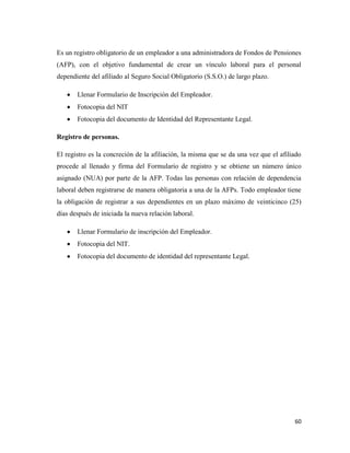 60
Es un registro obligatorio de un empleador a una administradora de Fondos de Pensiones
(AFP), con el objetivo fundamental de crear un vínculo laboral para el personal
dependiente del afiliado al Seguro Social Obligatorio (S.S.O.) de largo plazo.
Llenar Formulario de Inscripción del Empleador.
Fotocopia del NIT
Fotocopia del documento de Identidad del Representante Legal.
Registro de personas.
El registro es la concreción de la afiliación, la misma que se da una vez que el afiliado
procede al llenado y firma del Formulario de registro y se obtiene un número único
asignado (NUA) por parte de la AFP. Todas las personas con relación de dependencia
laboral deben registrarse de manera obligatoria a una de la AFPs. Todo empleador tiene
la obligación de registrar a sus dependientes en un plazo máximo de veinticinco (25)
días después de iniciada la nueva relación laboral.
Llenar Formulario de inscripción del Empleador.
Fotocopia del NIT.
Fotocopia del documento de identidad del representante Legal.
 