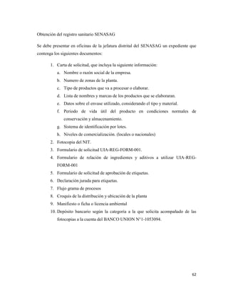 62
Obtención del registro sanitario SENASAG
Se debe presentar en oficinas de la jefatura distrital del SENASAG un expediente que
contenga los siguientes documentos:
1. Carta de solicitud, que incluya la siguiente información:
a. Nombre o razón social de la empresa.
b. Numero de zonas de la planta.
c. Tipo de productos que va a procesar o elaborar.
d. Lista de nombres y marcas de los productos que se elaboraran.
e. Datos sobre el envase utilizado, considerando el tipo y material.
f. Periodo de vida útil del producto en condiciones normales de
conservación y almacenamiento.
g. Sistema de identificación por lotes.
h. Niveles de comercialización. (locales o nacionales)
2. Fotocopia del NIT.
3. Formulario de solicitud UIA-REG-FORM-001.
4. Formulario de relación de ingredientes y aditivos a utilizar UIA-REG-
FORM-001
5. Formulario de solicitud de aprobación de etiquetas.
6. Declaración jurada para etiquetas.
7. Flujo grama de procesos
8. Croquis de la distribución y ubicación de la planta
9. Manifiesto o ficha o licencia ambiental
10. Depósito bancario según la categoría a la que solicita acompañado de las
fotocopias a la cuenta del BANCO UNION N°1-1053094.
 