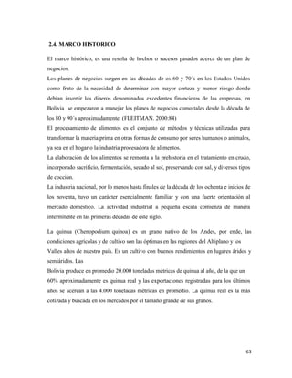 63
2.4. MARCO HISTORICO
El marco histórico, es una reseña de hechos o sucesos pasados acerca de un plan de
negocios.
Los planes de negocios surgen en las décadas de os 60 y 70´s en los Estados Unidos
como fruto de la necesidad de determinar con mayor certeza y menor riesgo donde
debían invertir los dineros denominados excedentes financieros de las empresas, en
Bolivia se empezaron a manejar los planes de negocios como tales desde la década de
los 80 y 90´s aproximadamente. (FLEITMAN. 2000:84)
El procesamiento de alimentos es el conjunto de métodos y técnicas utilizadas para
transformar la materia prima en otras formas de consumo por seres humanos o animales,
ya sea en el hogar o la industria procesadora de alimentos.
La elaboración de los alimentos se remonta a la prehistoria en el tratamiento en crudo,
incorporado sacrificio, fermentación, secado al sol, preservando con sal, y diversos tipos
de cocción.
La industria nacional, por lo menos hasta finales de la década de los ochenta e inicios de
los noventa, tuvo un carácter esencialmente familiar y con una fuerte orientación al
mercado doméstico. La actividad industrial a pequeña escala comienza de manera
intermitente en las primeras décadas de este siglo.
La quinua (Chenopodium quinoa) es un grano nativo de los Andes, por ende, las
condiciones agrícolas y de cultivo son las óptimas en las regiones del Altiplano y los
Valles altos de nuestro país. Es un cultivo con buenos rendimientos en lugares áridos y
semiáridos. Las
Bolivia produce en promedio 20.000 toneladas métricas de quinua al año, de la que un
60% aproximadamente es quinua real y las exportaciones registradas para los últimos
años se acercan a las 4.000 toneladas métricas en promedio. La quinua real es la más
cotizada y buscada en los mercados por el tamaño grande de sus granos.
 
