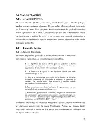 65
3.1. MARCO PRACTICO
3.2.1. ANALISIS PESTAL
El análisis PESTAL (Político, Económico, Social, Tecnológico, Ambiental y Legal)
ayuda a tener en cuenta que influencias del entorno han sido especialmente importantes
en el pasado y a saber hasta qué punto ocurren cambios que las pueden hacer más o
menos significativas en el futuro. Consideramos que este tipo de herramientas son de
pertinencia para el análisis del sector y, en este caso, nos permitirá esquematizar la
información desarrollada a lo largo del presente para terminar de entender cuáles son las
estrategias que existen.
1.1.1. Dimensión Política
1.1.1.1.Sistema de gobierno
El sistema de gobierno que adopta el estado plurinacional es la democracia
participativa, representativa y comunitaria como se establece.
I. La República de Bolivia adopta para su gobierno la forma
democrática participativa, representativa y comunitaria, con
equivalencia de condiciones entre hombres y mujeres.
II. La democracia se ejerce de las siguientes formas, que serán
desarrolladas por la ley:
1. Directa y participativa, por medio del referendo, la iniciativa
legislativa ciudadana, la revocatoria de mandato, la asamblea, el
cabildo y la consulta previa.. Las asambleas y cabildos tendrán
carácter deliberativo conforme a Ley.
2. Representativa, por medio de la elección de representantes por voto
universal, directo y secreto, conforme a Ley.
3. Comunitaria, por medio de la elección, designación o nominación
de autoridades y representantes por normas y procedimientos propios
de las naciones y pueblos indígena originario campesinos, entre otros,
conforme a Ley. (BOLIVIA. 2009: 5 Art.11)
Bolivia está atravesando una revolución democrática y cultural, después de aprobarse en
el referéndum constituyente, la nueva Constitución Política del Estado, dando
importantes pasos con la aprobación de leyes que marcan una nueva ruta en la estructura
de algunos poderes del estado.
 