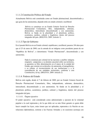 66
1.1.1.2.Constitución Política del Estado
Actualmente Bolivia está constituida como un Estado plurinacional, descentralizado y
que goza de las autonomías, dejando atrás un estado colonial y neoliberal.
Bolivia se constituye en un Estado Unitario Social de Derecho
Plurinacional Comunitario, libre, independiente, soberano,
democrático, intercultural, descentralizado y con autonomías.
Bolivia se funda en la pluralidad y el pluralismo político,
económico, jurídico, cultural y lingüístico, dentro del proceso
integrador del país. (BOLIVIA. 2009: Artículo 1)
1.1.1.3.Tipo de Gobierno
En el pasado Bolivia era un Estado colonial, republicano y neoliberal, pasaron 184 años para
que el 25 de enero de 2009, con la entrada de un indígena como presidente pasara de ser
“República de Bolivia”, a denominarse “Estado Plurinacional”, descentralizado y con
autonomías.
Dada la existencia pre colonial de las naciones y pueblos indígena
originario campesinos y su dominio ancestral sobre sus territorios,
se garantiza su libre determinación en el marco de la unidad del
Estado, que consiste en su derecho a la autonomía, al autogobierno,
a su cultura, al reconocimiento de sus instituciones y a la
consolidación de sus entidades territoriales, conforme a esta
Constitución y la ley. (BOLIVIA. 2009: Artículo 2)
1.1.1.4. Poderes del Estado
Bolivia está regida, desde el 7 de febrero de 2009, por un Estado Unitario Social de
Derecho Plurinacional Comunitario, libre, independiente, soberano, democrático,
intercultural, descentralizado y con autonomías. Se funda en la pluralidad y el
pluralismo político, económico, jurídico, cultural y lingüístico, dentro del proceso
integrador del país.
1.1.1.4.1. Órgano ejecutivo
El poder ejecutivo está considerado como administrador y ejecutor de la voluntad
popular a la cual representa y de la que debe ser su más firme garante es quien debe
hacer cumplir las leyes, estas tienen que ser aplicadas, representa a la Nación en sus
relaciones diplomáticas, sostiene a las Fuerzas Armadas y en ocasiones aconseja con
 