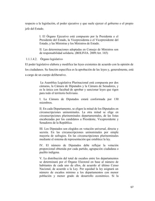 67
respecto a la legislación, el poder ejecutivo y que suele ejercer el gobierno o el propio
jefe del Estado.
I. El Órgano Ejecutivo está compuesto por la Presidenta o el
Presidente del Estado, la Vicepresidenta o el Vicepresidente del
Estado, y las Ministras y los Ministros de Estado.
II. Las determinaciones adoptadas en Consejo de Ministros son
de responsabilidad solidaria. (BOLIVIA. 2009:Art. 165)
1.1.1.4.2. Órgano legislativo
El poder legislativo elabora y modifica las leyes existentes de acuerdo con la opinión de
los ciudadanos. Su función específica es la aprobación de las leyes y, generalmente, está
a cargo de un cuerpo deliberativo.
La Asamblea Legislativa Plurinacional está compuesta por dos
cámaras, la Cámara de Diputados y la Cámara de Senadores, y
es la única con facultad de aprobar y sancionar leyes que rigen
para todo el territorio boliviano.
I. La Cámara de Diputados estará conformada por 130
miembros.
II. En cada Departamento, se eligen la mitad de los Diputados en
circunscripciones uninominales. La otra mitad se elige en
circunscripciones plurinominales departamentales, de las listas
encabezadas por los candidatos a Presidente, Vicepresidente y
Senadores de la República.
III. Los Diputados son elegidos en votación universal, directa y
secreta. En las circunscripciones uninominales por simple
mayoría de sufragios. En las circunscripciones plurinominales
mediante el sistema de representación que establece la ley.
IV. El número de Diputados debe reflejar la votación
proporcional obtenida por cada partido, agrupación ciudadana o
pueblo indígena.
V. La distribución del total de escaños entre los departamentos
se determinará por el Órgano Electoral en base al número de
habitantes de cada uno de ellos, de acuerdo al último Censo
Nacional, de acuerdo a la Ley. Por equidad la ley asignará un
número de escaños mínimo a los departamentos con menor
población y menor grado de desarrollo económico. Si la
 
