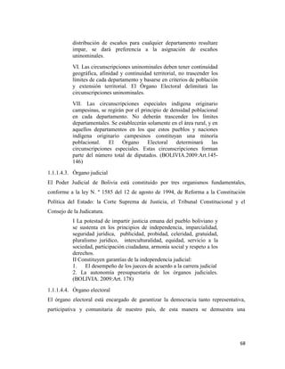 68
distribución de escaños para cualquier departamento resultare
impar, se dará preferencia a la asignación de escaños
uninominales.
VI. Las circunscripciones uninominales deben tener continuidad
geográfica, afinidad y continuidad territorial, no trascender los
límites de cada departamento y basarse en criterios de población
y extensión territorial. El Órgano Electoral delimitará las
circunscripciones uninominales.
VII. Las circunscripciones especiales indígena originario
campesinas, se regirán por el principio de densidad poblacional
en cada departamento. No deberán trascender los límites
departamentales. Se establecerán solamente en el área rural, y en
aquellos departamentos en los que estos pueblos y naciones
indígena originario campesinos constituyan una minoría
poblacional. El Órgano Electoral determinará las
circunscripciones especiales. Estas circunscripciones forman
parte del número total de diputados. (BOLIVIA.2009:Art.145-
146)
1.1.1.4.3. Órgano judicial
El Poder Judicial de Bolivia está constituido por tres organismos fundamentales,
conforme a la ley N. º 1585 del 12 de agosto de 1994, de Reforma a la Constitución
Política del Estado: la Corte Suprema de Justicia, el Tribunal Constitucional y el
Consejo de la Judicatura.
I La potestad de impartir justicia emana del pueblo boliviano y
se sustenta en los principios de independencia, imparcialidad,
seguridad jurídica, publicidad, probidad, celeridad, gratuidad,
pluralismo jurídico, interculturalidad, equidad, servicio a la
sociedad, participación ciudadana, armonía social y respeto a los
derechos.
II Constituyen garantías de la independencia judicial:
1. El desempeño de los jueces de acuerdo a la carrera judicial
2. La autonomía presupuestaria de los órganos judiciales.
(BOLIVIA. 2009:Art. 178)
1.1.1.4.4. Órgano electoral
El órgano electoral está encargado de garantizar la democracia tanto representativa,
participativa y comunitaria de nuestro país, de esta manera se demuestra una
 